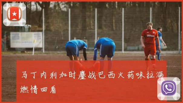 马丁内利加时鏖战巴西火药味拉满燃情回看