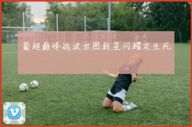 葡超巅峰战波尔图新星闪耀定生死
