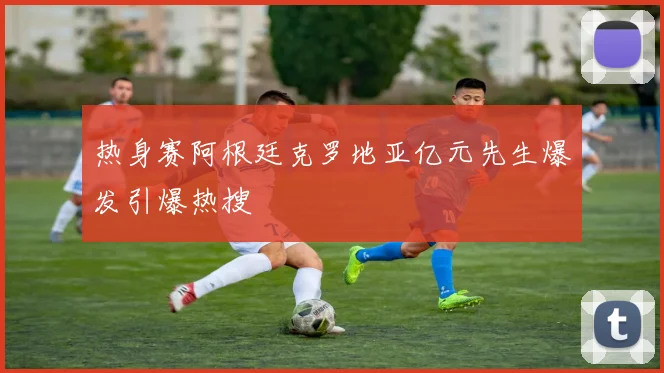 热身赛阿根廷克罗地亚亿元先生爆发引爆热搜