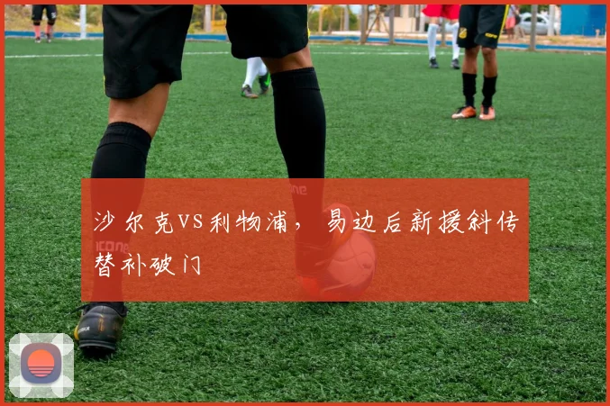 沙尔克vs利物浦,易边后新援斜传替补破门