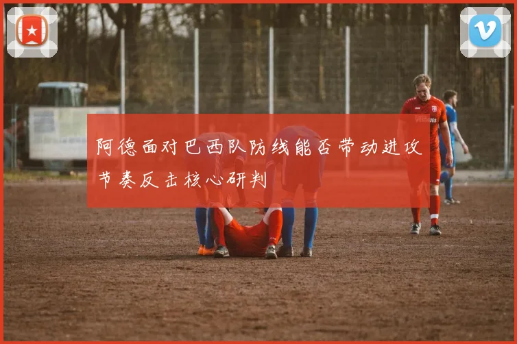 阿德面对巴西队防线能否带动进攻节奏反击核心研判