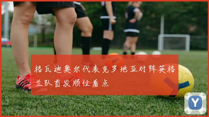 格瓦迪奥尔代表克罗地亚对阵英格兰队首发顺位看点