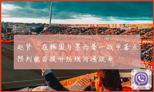 赵贤祐在韩国与墨西哥一战中落点预判能否提升防线沟通效率