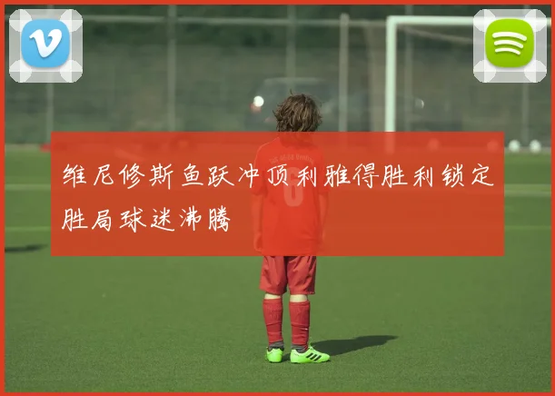 维尼修斯鱼跃冲顶利雅得胜利锁定胜局球迷沸腾