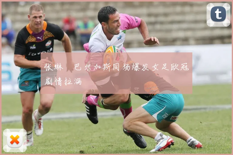张琳芃巴尔加斯同场爆发女足欧冠剧情拉满