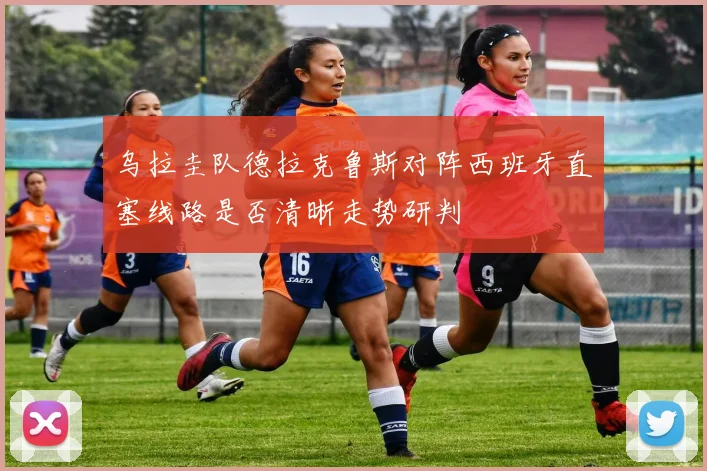 乌拉圭队德拉克鲁斯对阵西班牙直塞线路是否清晰走势研判