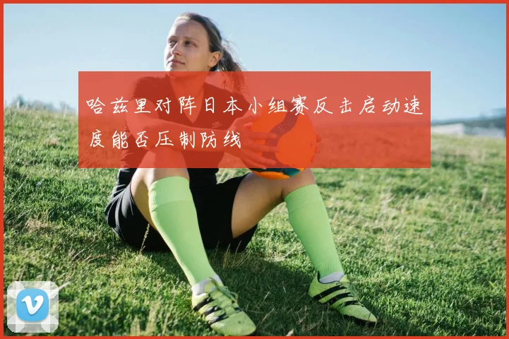 哈兹里对阵日本小组赛反击启动速度能否压制防线