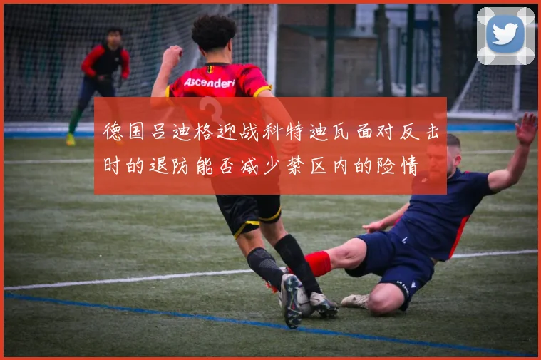 德国吕迪格迎战科特迪瓦面对反击时的退防能否减少禁区内的险情