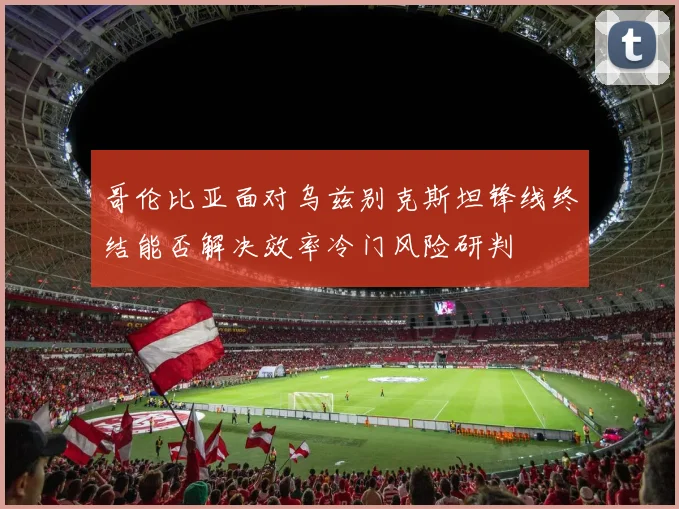 哥伦比亚面对乌兹别克斯坦锋线终结能否解决效率冷门风险研判