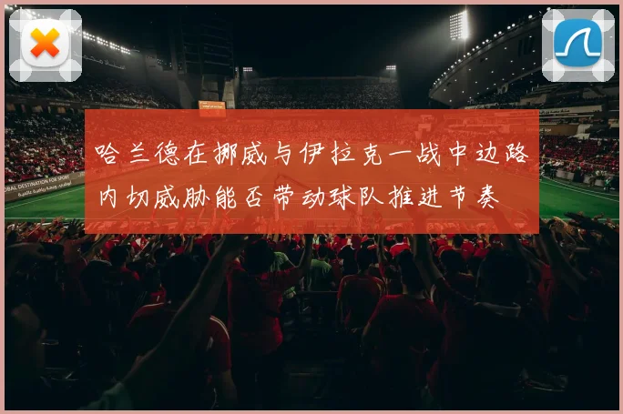 哈兰德在挪威与伊拉克一战中边路内切威胁能否带动球队推进节奏