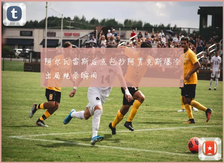 阿尔瓦雷斯后点包抄阿贾克斯爆冷出局绝杀瞬间