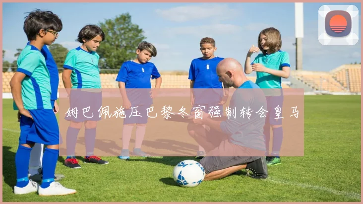姆巴佩施压巴黎冬窗强制转会皇马