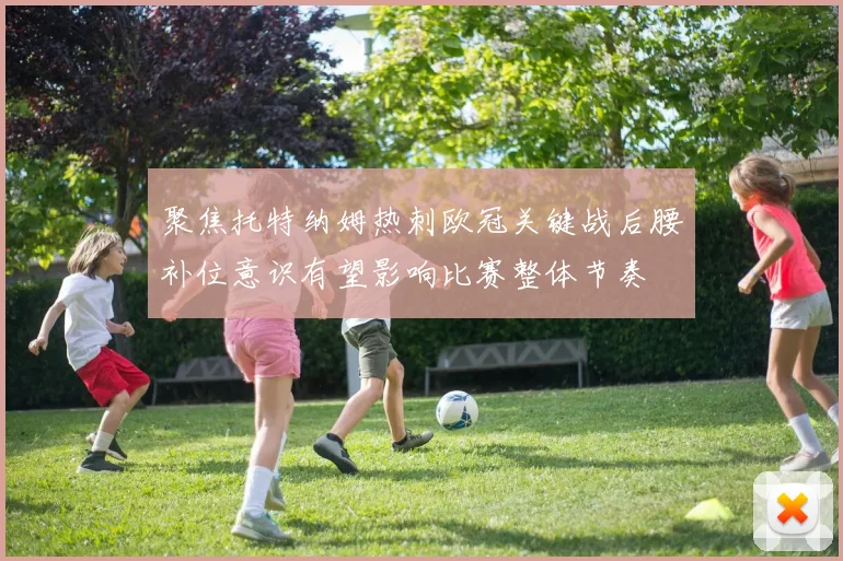 聚焦托特纳姆热刺欧冠关键战后腰补位意识有望影响比赛整体节奏
