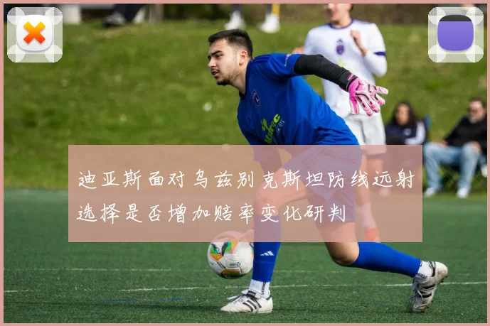 迪亚斯面对乌兹别克斯坦防线远射选择是否增加赔率变化研判
