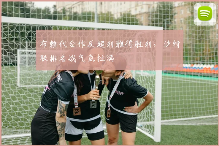 布赖代合作反超利雅得胜利，沙特联排名战气氛拉满