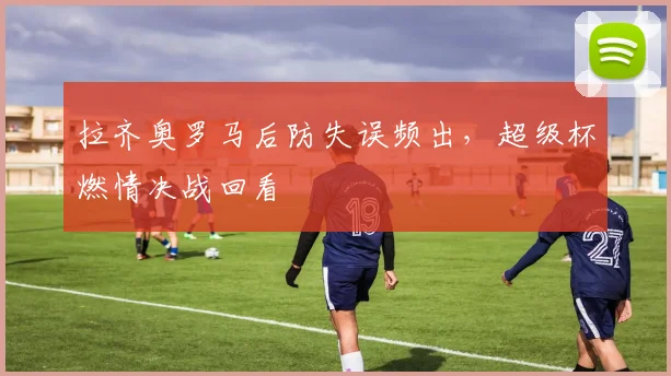拉齐奥罗马后防失误频出，超级杯燃情决战回看