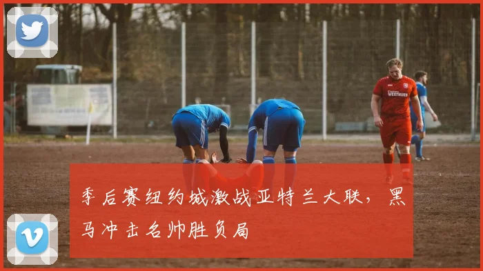 季后赛纽约城激战亚特兰大联，黑马冲击名帅胜负局