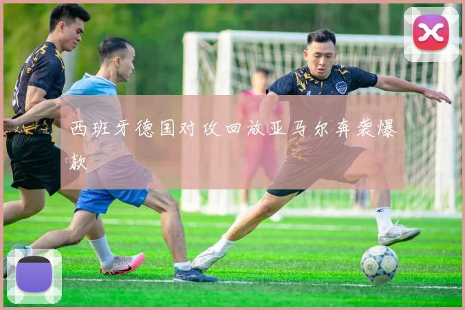 西班牙德国对攻回放亚马尔奔袭爆款