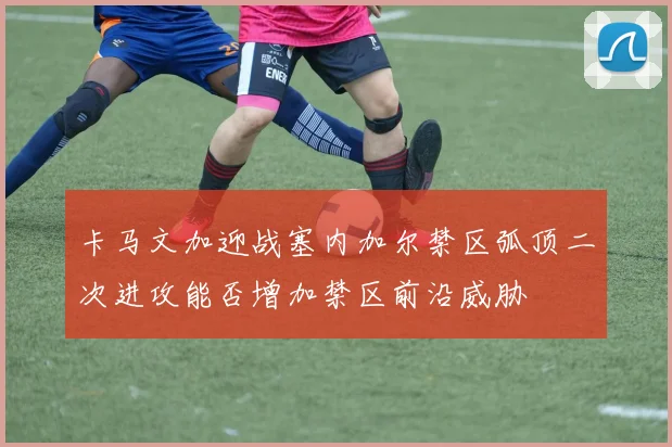 卡马文加迎战塞内加尔禁区弧顶二次进攻能否增加禁区前沿威胁