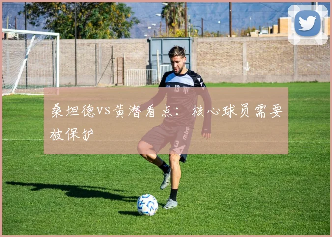 桑坦德vs黄潜看点:核心球员需要被保护