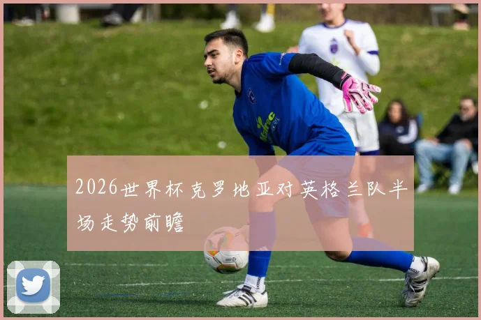 2026世界杯克罗地亚对英格兰队半场走势前瞻
