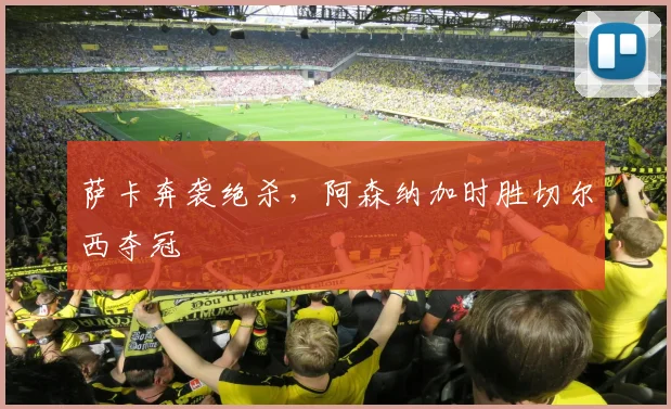 萨卡奔袭绝杀，阿森纳加时胜切尔西夺冠