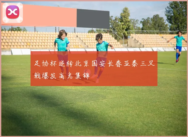 足协杯逆转北京国安长春亚泰三叉戟爆发高光集锦