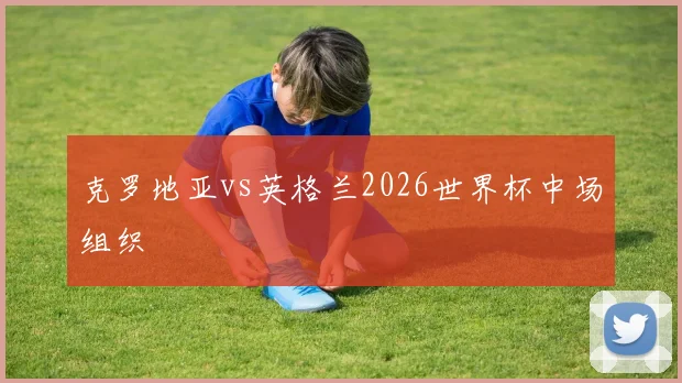 克罗地亚vs英格兰2026世界杯中场组织