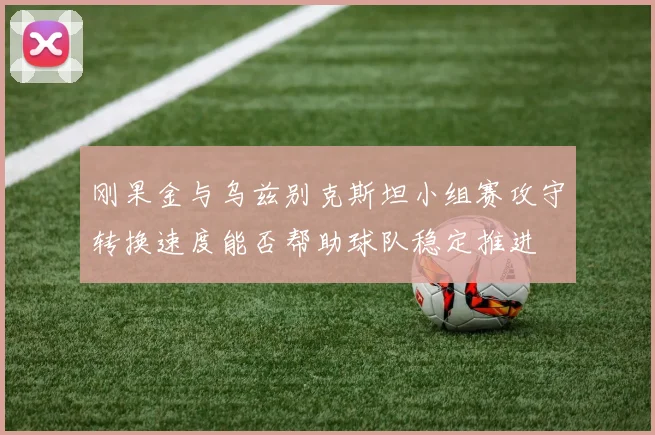 刚果金与乌兹别克斯坦小组赛攻守转换速度能否帮助球队稳定推进