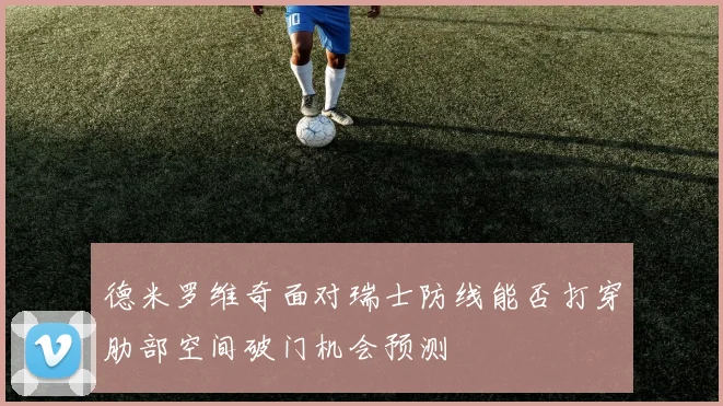 德米罗维奇面对瑞士防线能否打穿肋部空间破门机会预测