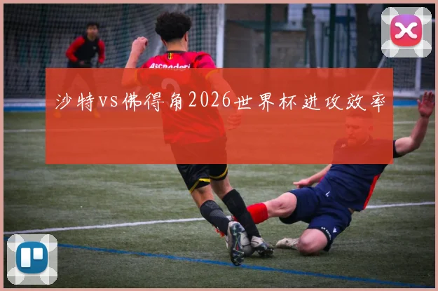 沙特vs佛得角2026世界杯进攻效率