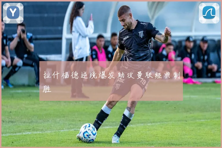 拉什福德逆境爆发助攻曼联经典制胜