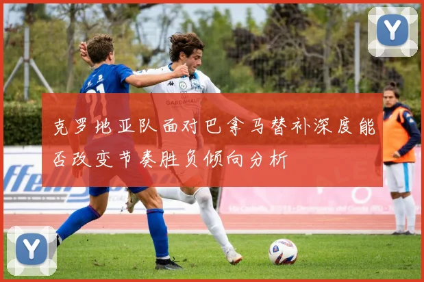 克罗地亚队面对巴拿马替补深度能否改变节奏胜负倾向分析