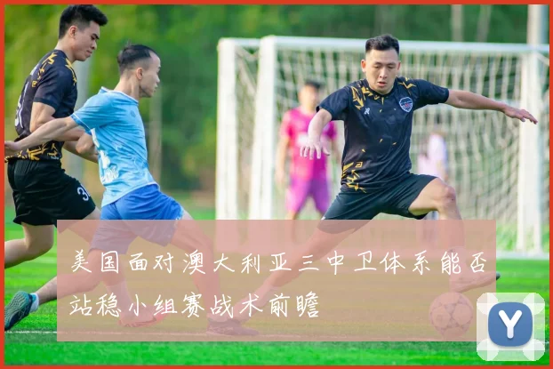美国面对澳大利亚三中卫体系能否站稳小组赛战术前瞻