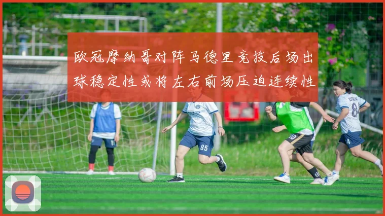 欧冠摩纳哥对阵马德里竞技后场出球稳定性或将左右前场压迫连续性