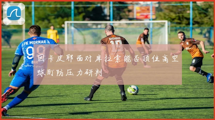 因卡皮耶面对库拉索能否顶住高空球盯防压力研判