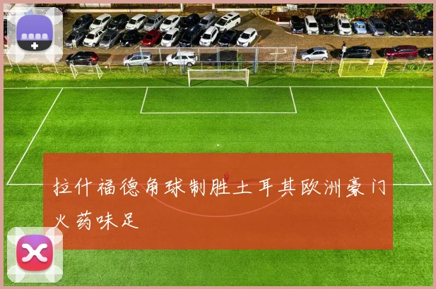 拉什福德角球制胜土耳其欧洲豪门火药味足