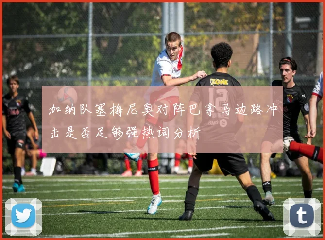 加纳队塞梅尼奥对阵巴拿马边路冲击是否足够强热词分析