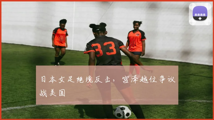 日本女足绝境反击，宫泽越位争议战美国