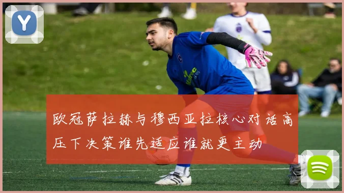 欧冠萨拉赫与穆西亚拉核心对话高压下决策谁先适应谁就更主动