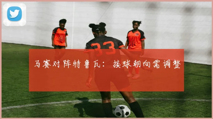 马赛对阵特鲁瓦：接球朝向需调整