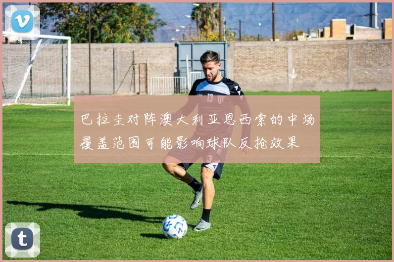 巴拉圭对阵澳大利亚恩西索的中场覆盖范围可能影响球队反抢效果