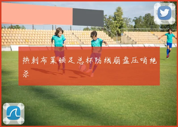 热刺布莱顿足总杯防线崩盘压哨绝杀
