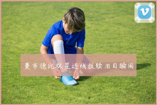 曼市德比双星连线救赎泪目瞬间