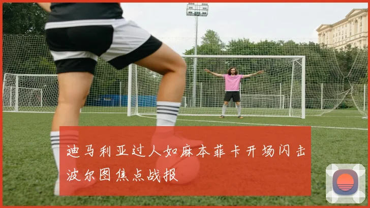 迪马利亚过人如麻本菲卡开场闪击波尔图焦点战报
