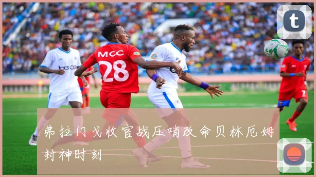 弗拉门戈收官战压哨改命贝林厄姆封神时刻