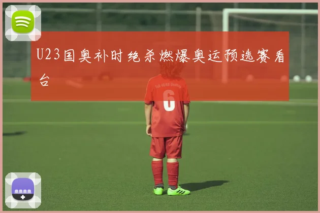 U23国奥补时绝杀燃爆奥运预选赛看台