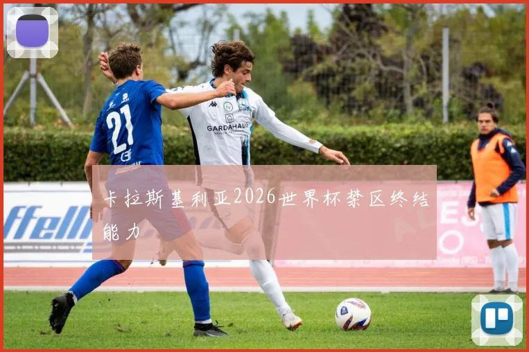 卡拉斯基利亚2026世界杯禁区终结能力