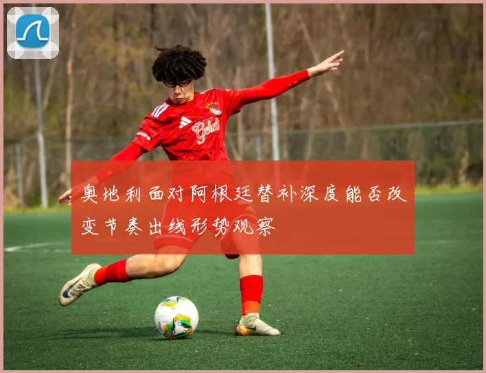 奥地利面对阿根廷替补深度能否改变节奏出线形势观察