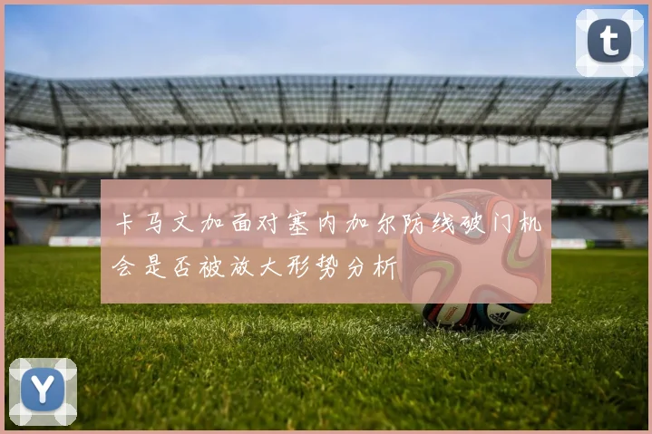 卡马文加面对塞内加尔防线破门机会是否被放大形势分析